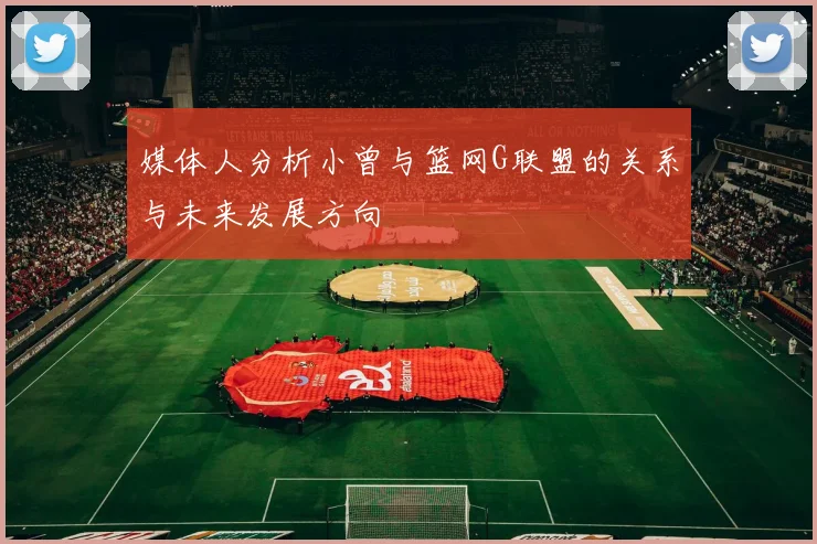 媒体人分析小曾与篮网G联盟的关系与未来发展方向