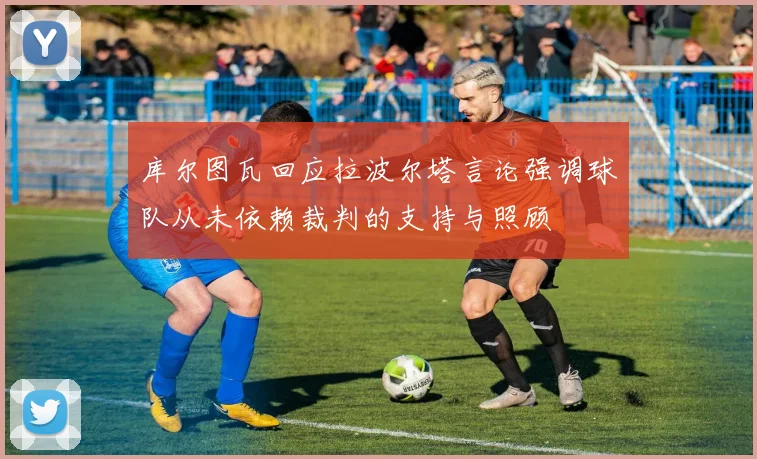 库尔图瓦回应拉波尔塔言论强调球队从未依赖裁判的支持与照顾