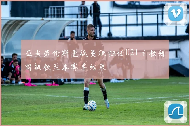 亚当劳伦斯重返曼联担任U21主教练将执教至本赛季结束