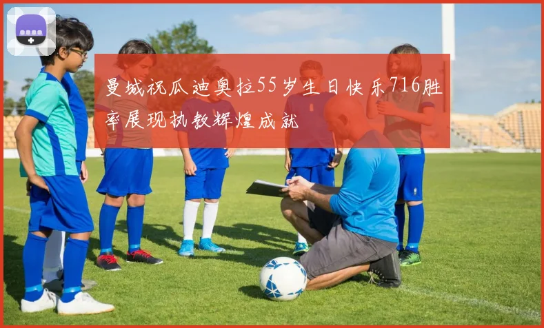 曼城祝瓜迪奥拉55岁生日快乐716胜率展现执教辉煌成就