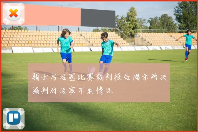 骑士与活塞比赛裁判报告揭示两次漏判对活塞不利情况
