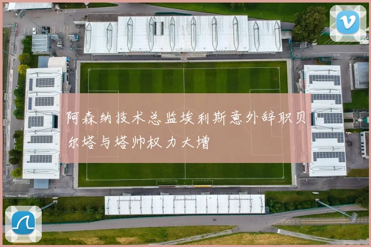 阿森纳技术总监埃利斯意外辞职贝尔塔与塔帅权力大增