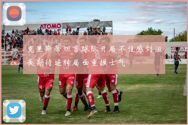 克里斯蒂坦言球队开局不佳感到沮丧期待逆转局面重振士气