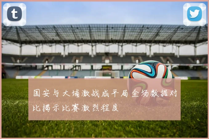 国安与大埔激战成平局全场数据对比揭示比赛激烈程度