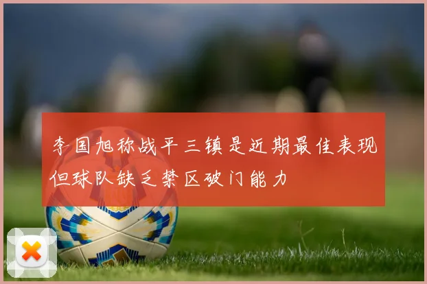 李国旭称战平三镇是近期最佳表现但球队缺乏禁区破门能力