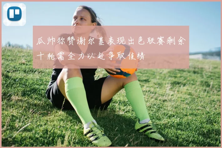 瓜帅称赞谢尔基表现出色联赛剩余十轮需全力以赴争取佳绩