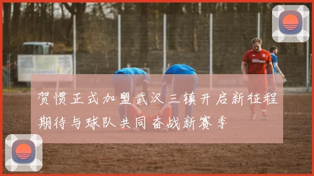 贺惯正式加盟武汉三镇开启新征程期待与球队共同奋战新赛季