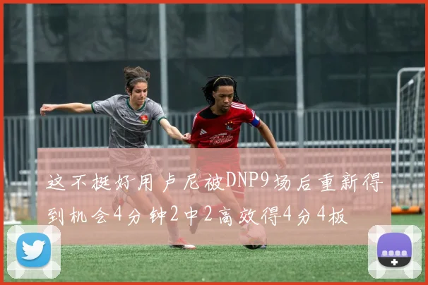 这不挺好用卢尼被DNP9场后重新得到机会4分钟2中2高效得4分4板