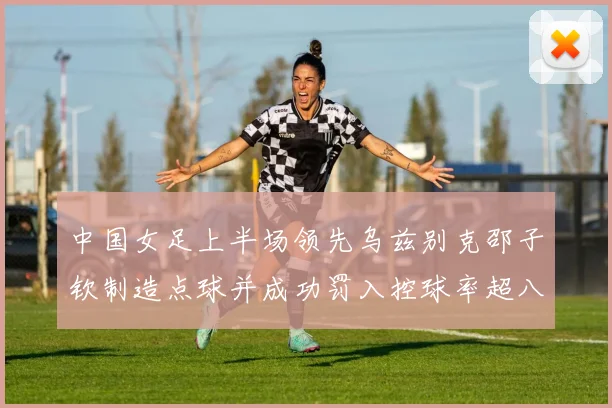 中国女足上半场领先乌兹别克邵子钦制造点球并成功罚入控球率超八成