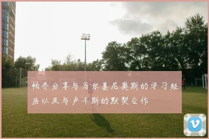 帕乔分享与马尔基尼奥斯的学习经历以及与卢卡斯的默契合作