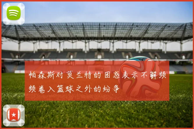 帕森斯对莫兰特的困惑表示不解频频卷入篮球之外的纷争