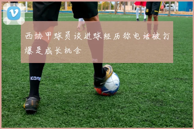 西协甲球员谈进球经历称电话被打爆是成长机会