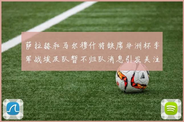 萨拉赫和马尔穆什将缺席非洲杯季军战埃及队暂不归队消息引发关注