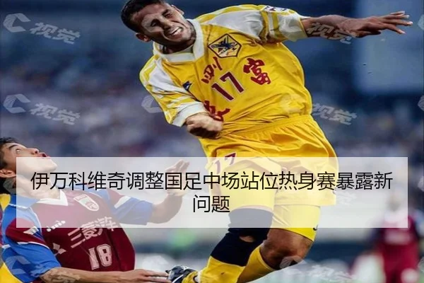 伊万科维奇调整国足中场站位热身赛暴露新问题